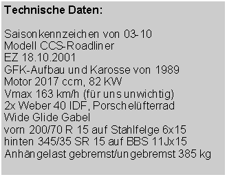 Textfeld: Technische Daten:Saisonkennzeichen von 03-10Modell CCS-RoadlinerEZ 18.10.2001GFK-Aufbau und Karosse von 1989Motor 2017 ccm, 82 KWVmax 163 km/h (f�r uns unwichtig)2x Weber 40 IDF, Porschel�fterradWide Glide Gabelvorn 200/70 R 15 auf Stahlfelge 6x15hinten 345/35 SR 15 auf BBS 11Jx15Anh�ngelast gebremst/ungebremst 385 kg